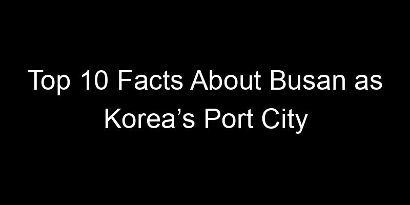 You are currently viewing Top 10 Facts About Busan as Korea’s Port City