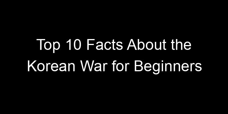 You are currently viewing Top 10 Facts About the Korean War for Beginners
