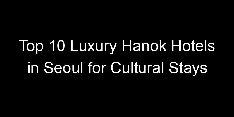 You are currently viewing Top 10 Luxury Hanok Hotels in Seoul for Cultural Stays