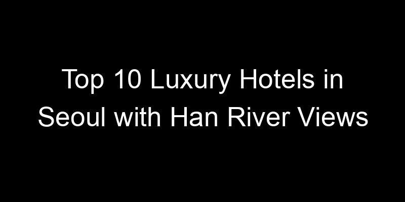 You are currently viewing Top 10 Luxury Hotels in Seoul with Han River Views