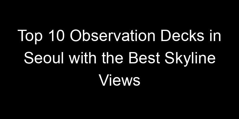 You are currently viewing Top 10 Observation Decks in Seoul with the Best Skyline Views