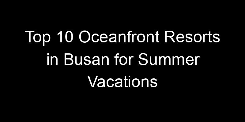 You are currently viewing Top 10 Oceanfront Resorts in Busan for Summer Vacations